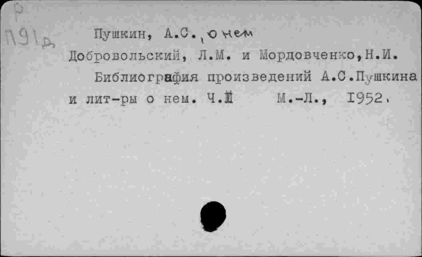 ﻿Пушкин, А. С. (ю е/м
Добровольский, Л.М. и Мордовченко,Н.И.
Библиография произведений А.0.Пушкина и лит-ры о нем. Ч.Й М.-Л., 1952»